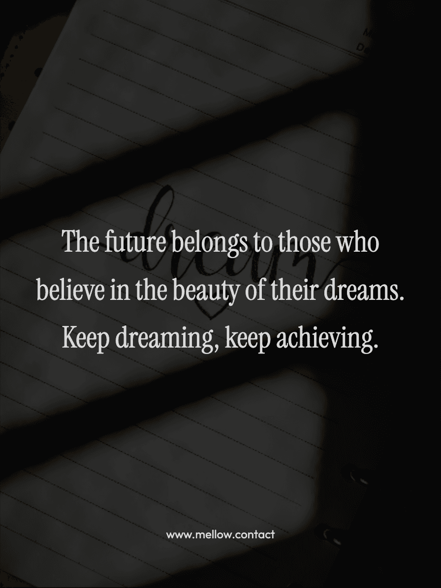The future belongs to those who believe in the beauty of their dreams. Keep dreaming, keep achieving.